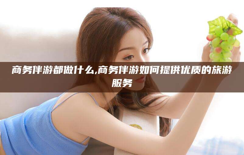 铁岭商务伴游都做什么,商务伴游如何提供优质的旅游服务