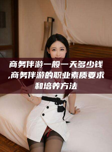 铁岭商务伴游一般一天多少钱,商务伴游的职业素质要求和培养方法