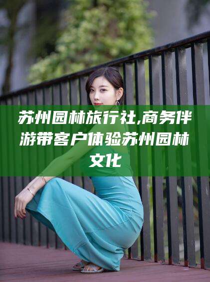 铁岭苏州园林旅行社,商务伴游带客户体验苏州园林文化