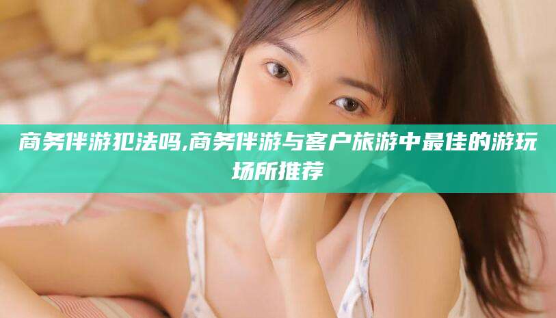 铁岭商务伴游犯法吗,商务伴游与客户旅游中最佳的游玩场所推荐