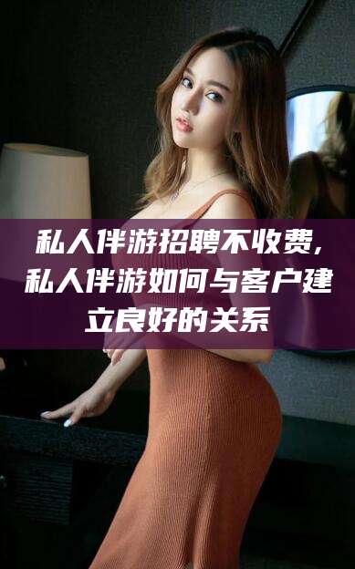铁岭私人伴游招聘不收费,私人伴游如何与客户建立良好的关系