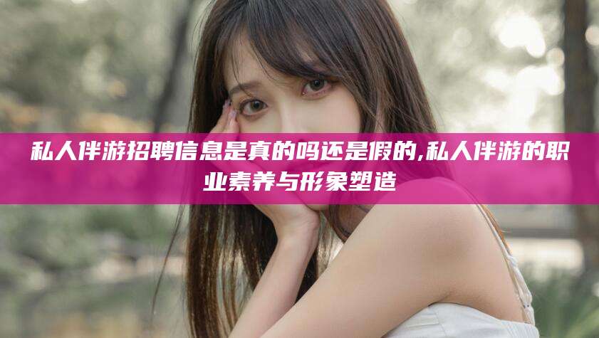 铁岭私人伴游招聘信息是真的吗还是假的,私人伴游的职业素养与形象塑造