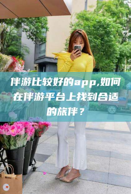 铁岭伴游比较好的app,如何在伴游平台上找到合适的旅伴？
