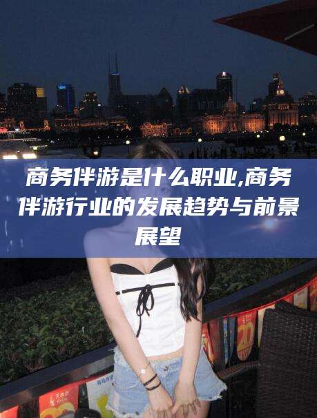 铁岭商务伴游是什么职业,商务伴游行业的发展趋势与前景展望