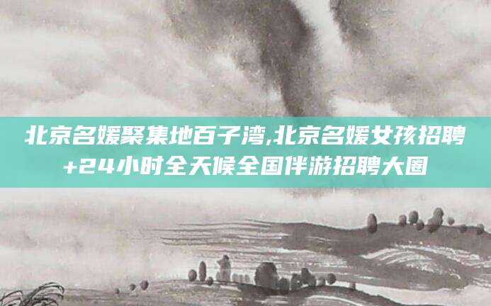 铁岭北京名媛聚集地百子湾,北京名媛女孩招聘+24小时全天候全国伴游招聘大圈