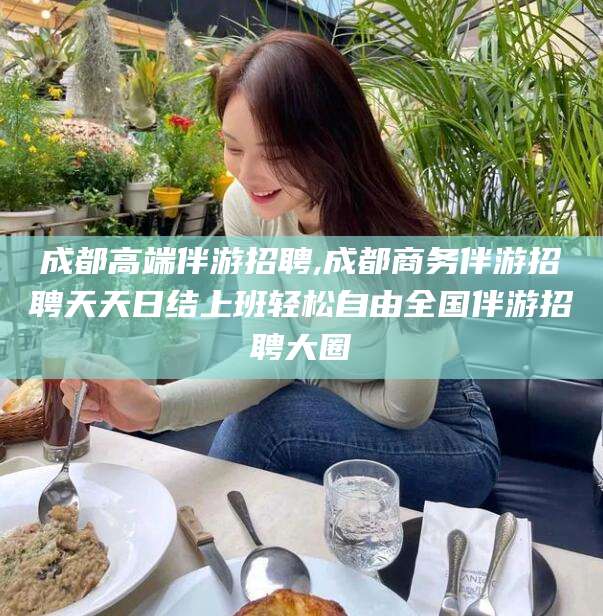 铁岭成都高端伴游招聘,成都商务伴游招聘天天日结上班轻松自由全国伴游招聘大圈