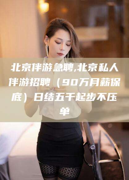 铁岭北京伴游急聘,北京私人伴游招聘（90万月薪保底）日结五千起步不压单