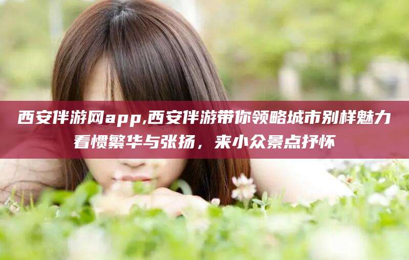 铁岭西安伴游网app,西安伴游带你领略城市别样魅力看惯繁华与张扬，来小众景点抒怀