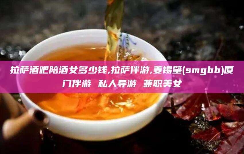 铁岭拉萨酒吧陪酒女多少钱,拉萨伴游,姜锡肇(smgbb)厦门伴游 私人导游 兼职美女