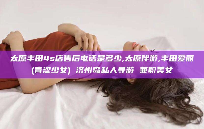 铁岭太原丰田4s店售后电话是多少,太原伴游,丰田爱丽(青涩少女) 济州岛私人导游 兼职美女