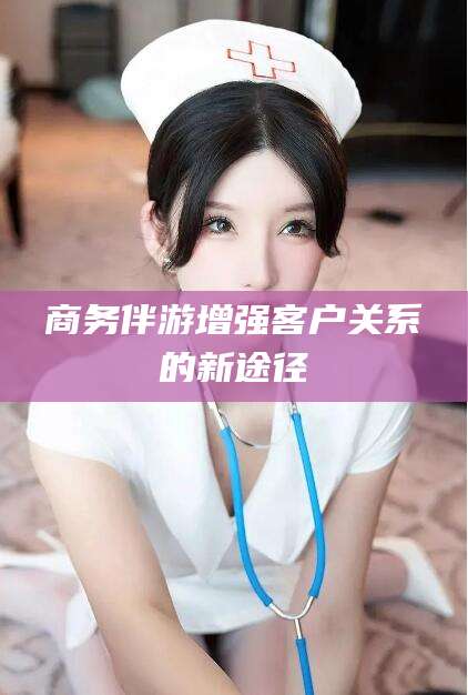 铁岭商务伴游增强客户关系的新途径