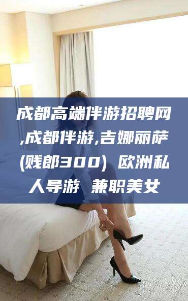 铁岭成都高端伴游招聘网,成都伴游,吉娜丽萨(贱郎300) 欧洲私人导游 兼职美女