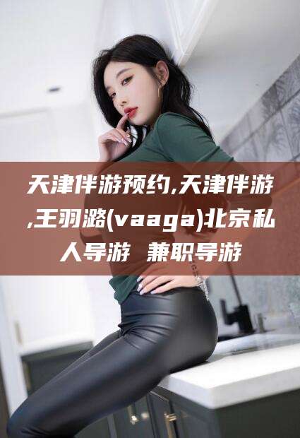 铁岭天津伴游预约,天津伴游,王羽潞(vaaga)北京私人导游 兼职导游
