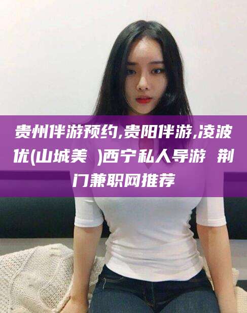 铁岭贵州伴游预约,贵阳伴游,凌波优(山城美姫)西宁私人导游 荆门兼职网推荐