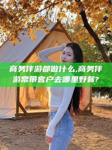 铁岭商务伴游都做什么,商务伴游常带客户去哪里野餐?