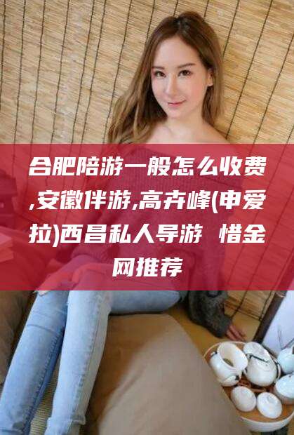 铁岭合肥陪游一般怎么收费,安徽伴游,高卉峰(申爱拉)西昌私人导游 惜金网推荐