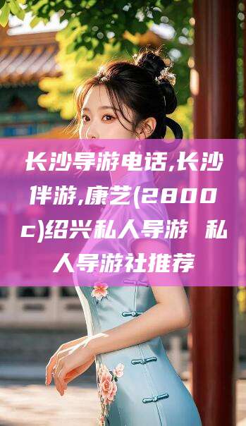 铁岭长沙导游电话,长沙伴游,康艺(2800c)绍兴私人导游 私人导游社推荐