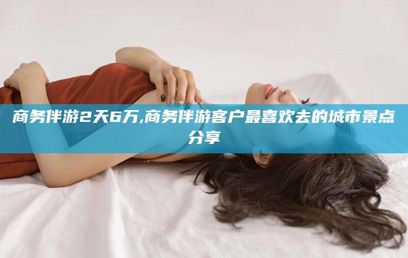 铁岭商务伴游2天6万,商务伴游客户最喜欢去的城市景点分享
