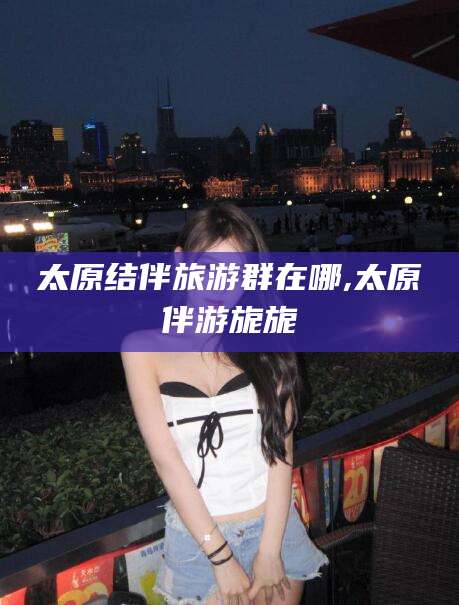 铁岭太原结伴旅游群在哪,太原伴游旎旎