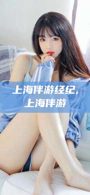 铁岭上海伴游经纪,上海伴游