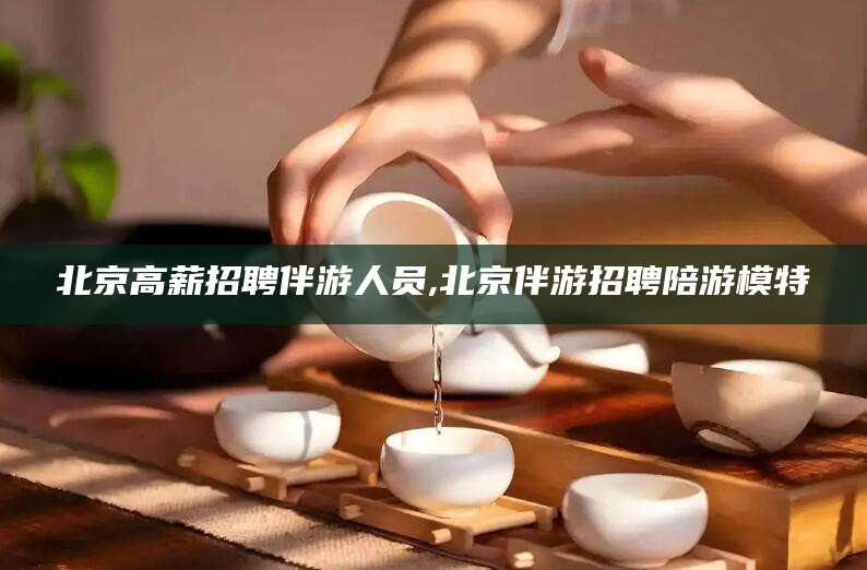 铁岭北京高薪招聘伴游人员,北京伴游招聘陪游模特