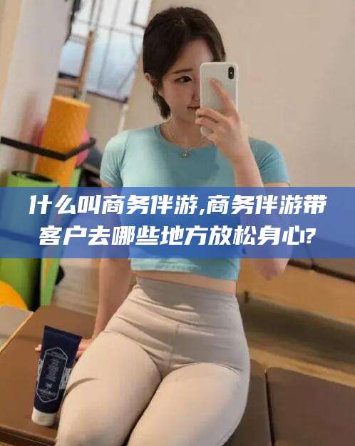 铁岭什么叫商务伴游,商务伴游带客户去哪些地方放松身心?