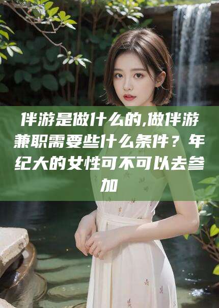 铁岭伴游是做什么的,做伴游兼职需要些什么条件？年纪大的女性可不可以去参加