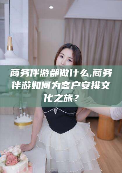 铁岭商务伴游都做什么,商务伴游如何为客户安排文化之旅？