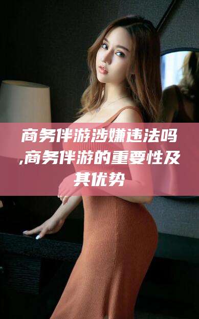 铁岭商务伴游涉嫌违法吗,商务伴游的重要性及其优势