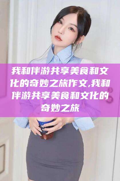 铁岭我和伴游共享美食和文化的奇妙之旅作文,我和伴游共享美食和文化的奇妙之旅