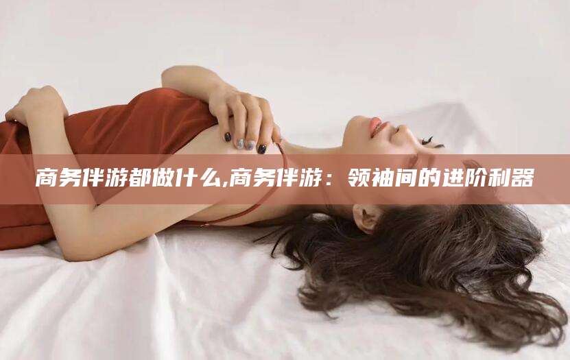 铁岭商务伴游都做什么,商务伴游：领袖间的进阶利器