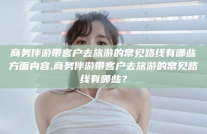 铁岭商务伴游带客户去旅游的常见路线有哪些方面内容,商务伴游带客户去旅游的常见路线有哪些？