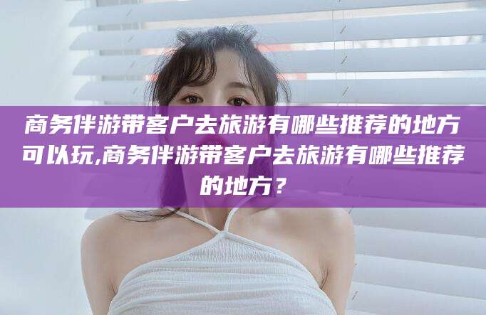 铁岭商务伴游带客户去旅游有哪些推荐的地方可以玩,商务伴游带客户去旅游有哪些推荐的地方？