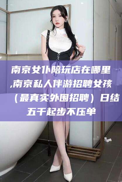 铁岭南京女仆陪玩店在哪里,南京私人伴游招聘女孩（最真实外围招聘）日结五千起步不压单