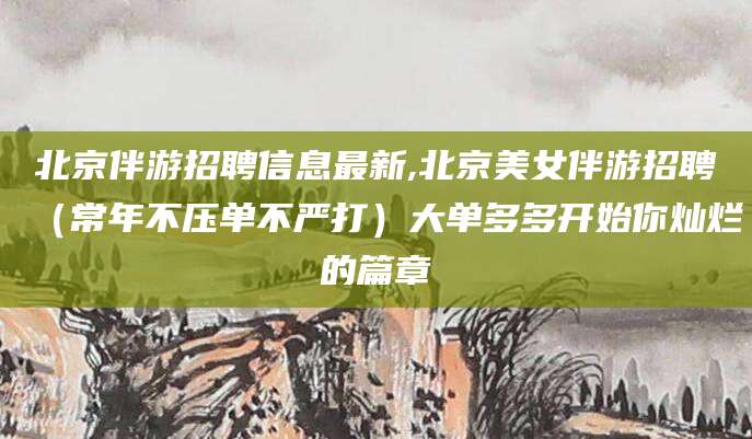 铁岭北京伴游招聘信息最新,北京美女伴游招聘（常年不压单不严打）大单多多开始你灿烂的篇章