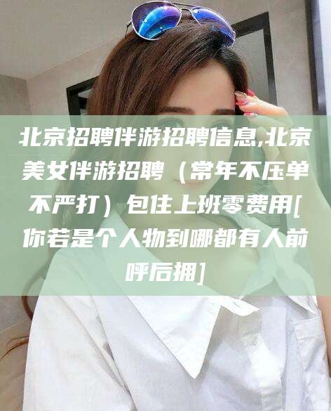 铁岭北京招聘伴游招聘信息,北京美女伴游招聘（常年不压单不严打）包住上班零费用[你若是个人物到哪都有人前呼后拥]