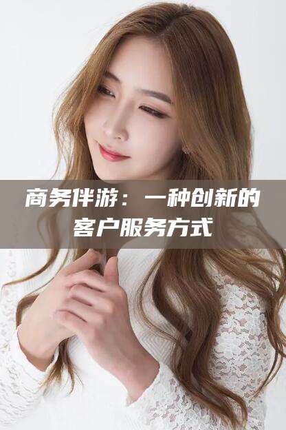 铁岭商务伴游：一种创新的客户服务方式
