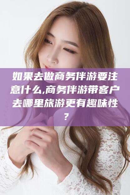 铁岭如果去做商务伴游要注意什么,商务伴游带客户去哪里旅游更有趣味性？