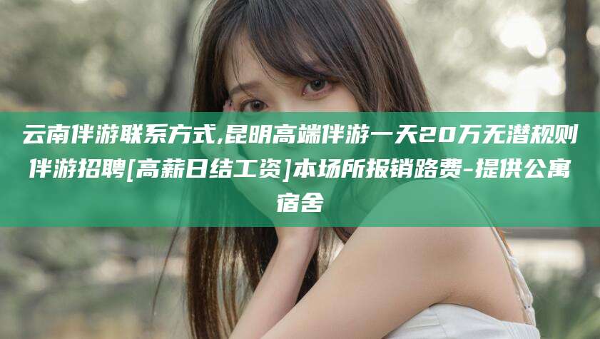 铁岭云南伴游联系方式,昆明高端伴游一天20万无潜规则伴游招聘[高薪日结工资]本场所报销路费-提供公寓宿舍