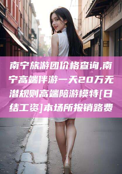铁岭南宁旅游团价格查询,南宁高端伴游一天20万无潜规则高端陪游模特[日结工资]本场所报销路费