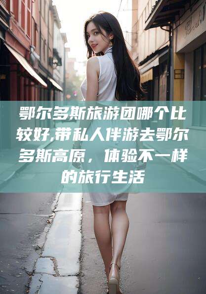 铁岭鄂尔多斯旅游团哪个比较好,带私人伴游去鄂尔多斯高原，体验不一样的旅行生活