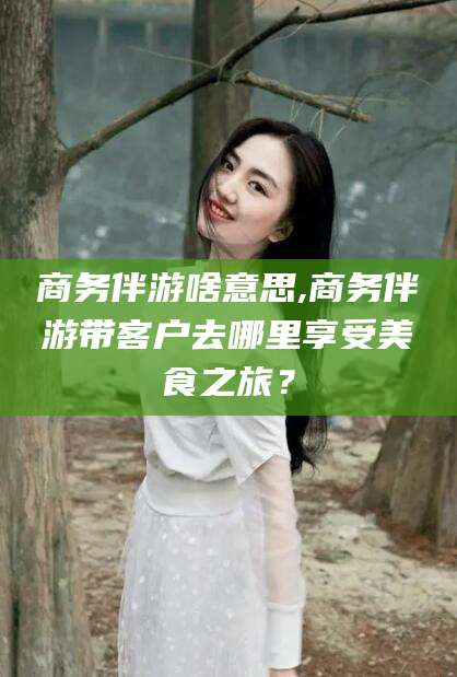 铁岭商务伴游啥意思,商务伴游带客户去哪里享受美食之旅？