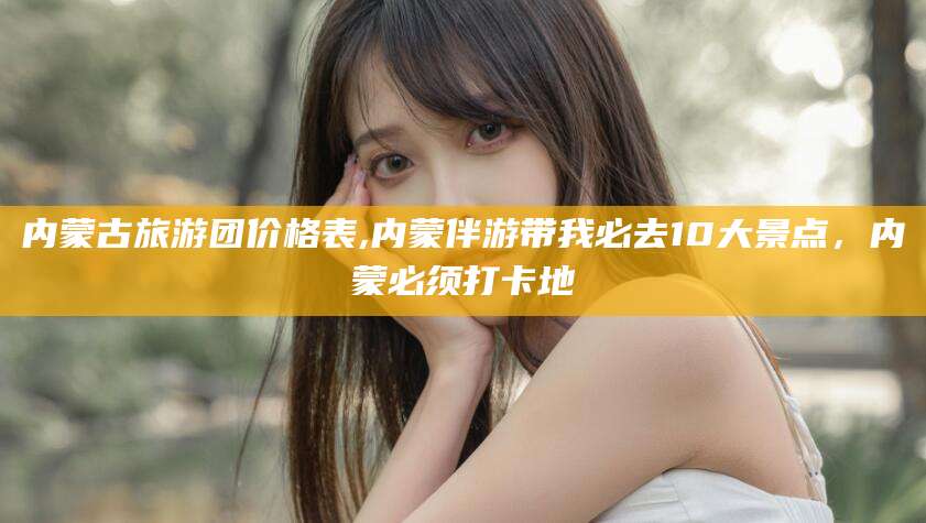 铁岭内蒙古旅游团价格表,内蒙伴游带我必去10大景点，内蒙必须打卡地