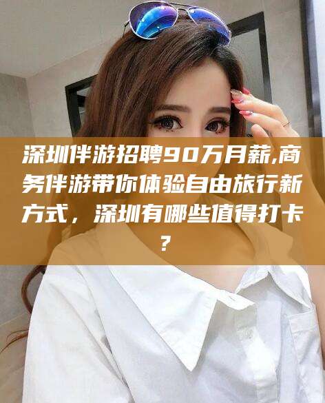 铁岭深圳伴游招聘90万月薪,商务伴游带你体验自由旅行新方式，深圳有哪些值得打卡？