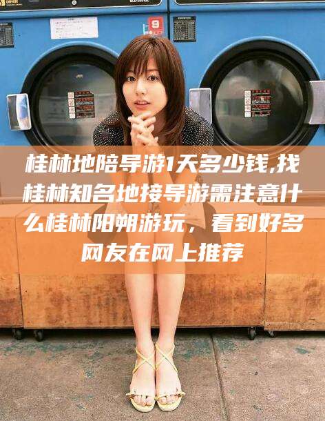 铁岭桂林地陪导游1天多少钱,找桂林知名地接导游需注意什么桂林阳朔游玩，看到好多网友在网上推荐