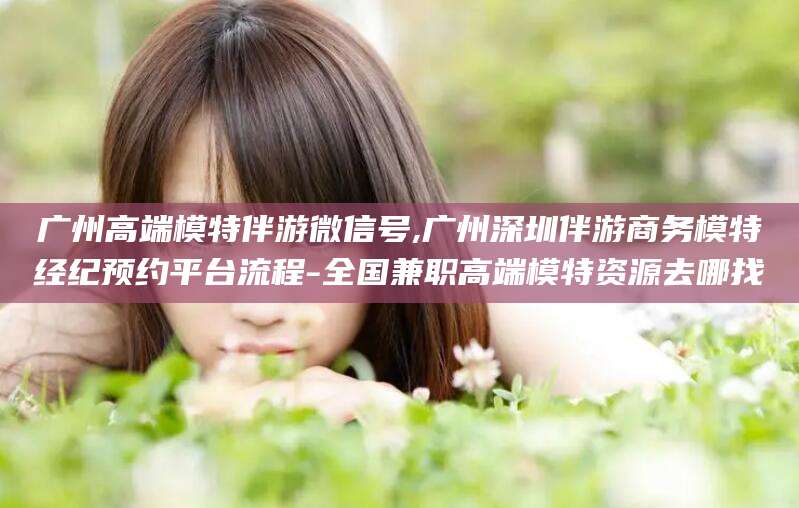 铁岭广州高端模特伴游微信号,广州深圳伴游商务模特经纪预约平台流程-全国兼职高端模特资源去哪找
