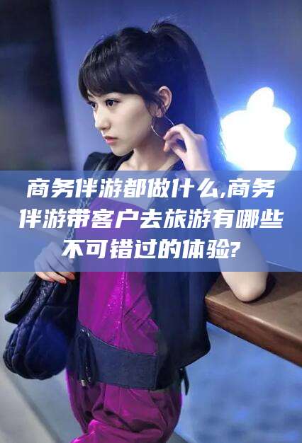 铁岭商务伴游都做什么,商务伴游带客户去旅游有哪些不可错过的体验?