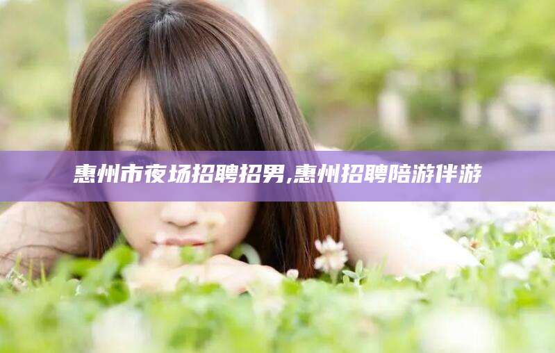 铁岭惠州市夜场招聘招男,惠州招聘陪游伴游