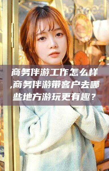 铁岭商务伴游工作怎么样,商务伴游带客户去哪些地方游玩更有趣？