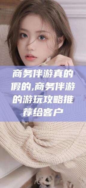 铁岭商务伴游真的假的,商务伴游的游玩攻略推荐给客户